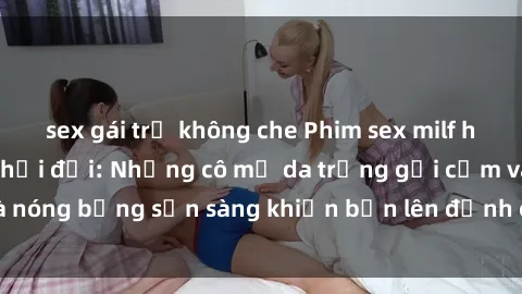 sex gái trẻ không che Phim sex milf hấp dẫn nhất mọi thời đại: Những cô mẹ da trắng gợi cảm và nóng bỏng sẵn sàng khiến bạn lên đỉnh chỉ trong chớp mắt!