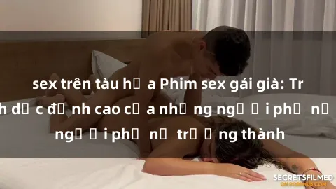 sex trên tàu hỏa Phim sex gái già: Trải nghiệm tình dục đỉnh cao của những người phụ nữ trưởng thành