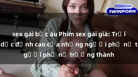 sex gái bắc âu Phim sex gái già: Trải nghiệm tình dục đỉnh cao của những người phụ nữ trưởng thành