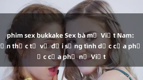 phim sex bukkake Sex bà mẹ Việt Nam: Câu chuyện thực tế về đời sống tình dục của phụ nữ Việt