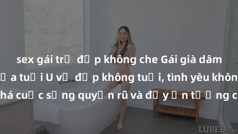 sex gái trẻ đẹp không che Gái già dâm đãng: Sự nứng của tuổi U vẻ đẹp không tuổi, tình yêu không giới hạn. Khám phá cuộc sống quyến rũ và đầy ấn tượng của những người phụ nữ trưởng thành!