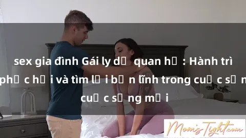 sex gia đình Gái ly dị quan hệ: Hành trình tự phục hồi và tìm lại bản lĩnh trong cuộc sống mới
