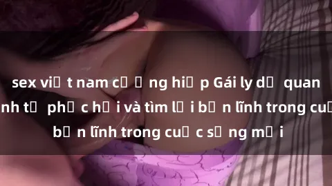 sex việt nam cưỡng hiếp Gái ly dị quan hệ: Hành trình tự phục hồi và tìm lại bản lĩnh trong cuộc sống mới