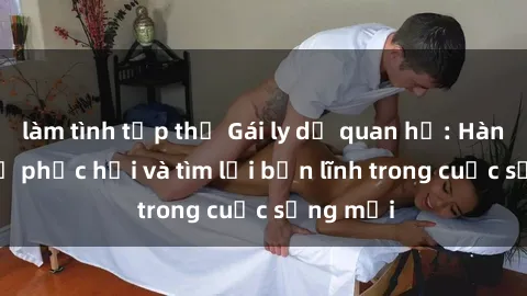 làm tình tập thể Gái ly dị quan hệ: Hành trình tự phục hồi và tìm lại bản lĩnh trong cuộc sống mới