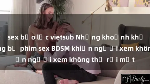 sex bạo lực vietsub Những khoảnh khắc hấp dẫn trong bộ phim sex BDSM khiến người xem không thể rời mắt