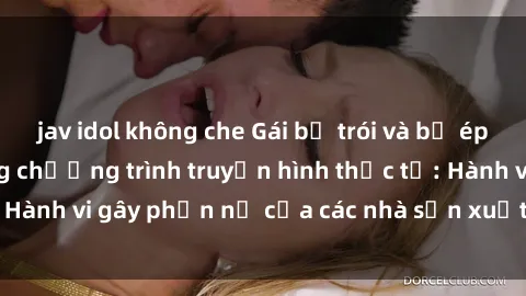 jav idol không che Gái bị trói và bị ép buộc làm tình trong chương trình truyền hình thực tế: Hành vi gây phẫn nộ của các nhà sản xuất và người xem.