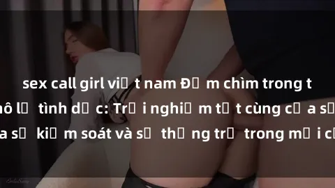 sex call girl việt nam Đắm chìm trong thế giới phim sex nô lệ tình dục: Trải nghiệm tột cùng của sự kiểm soát và sự thống trị trong mỗi cảnh quay mãnh liệt