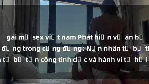 gái mỹ sex việt nam Phát hiện vụ án bạo dâm sex gây chấn động trong cộng đồng: Nạn nhân tố bị tấn công tình dục và hành vi tệ hại được tiết lộ