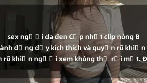 sex người da đen Cập nhật clip nóng BDSM: Những pha hành động đầy kích thích và quyến rũ khiến người xem không thể rời mắt. Đừng bỏ lỡ!