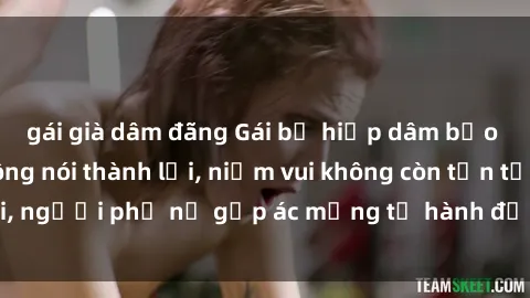 gái già dâm đãng Gái bị hiếp dâm bạo lực: Nỗi đau không nói thành lời, niềm vui không còn tồn tại, người phụ nữ gặp ác mộng từ hành động độc ác của kẻ xấu.