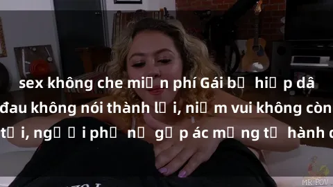 sex không che miễn phí Gái bị hiếp dâm bạo lực: Nỗi đau không nói thành lời, niềm vui không còn tồn tại, người phụ nữ gặp ác mộng từ hành động độc ác của kẻ xấu.