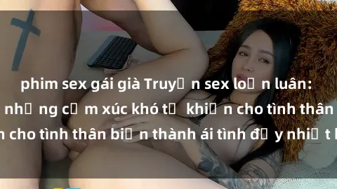 phim sex gái già Truyện sex loạn luân: Bí mật gia đình và những cảm xúc khó tả khiến cho tình thân biến thành ái tình đầy nhiệt huyết