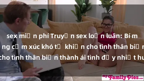 sex miễn phí Truyện sex loạn luân: Bí mật gia đình và những cảm xúc khó tả khiến cho tình thân biến thành ái tình đầy nhiệt huyết