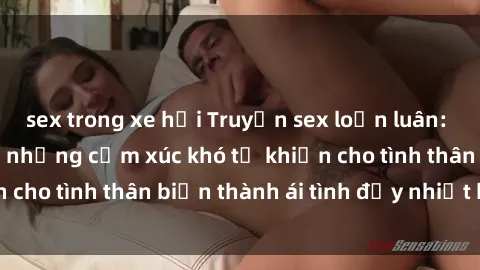 sex trong xe hơi Truyện sex loạn luân: Bí mật gia đình và những cảm xúc khó tả khiến cho tình thân biến thành ái tình đầy nhiệt huyết