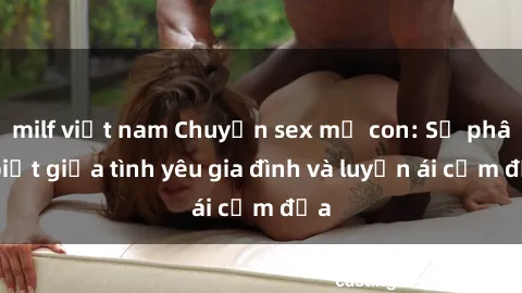milf việt nam Chuyện sex mẹ con: Sự phân biệt giữa tình yêu gia đình và luyến ái cấm địa