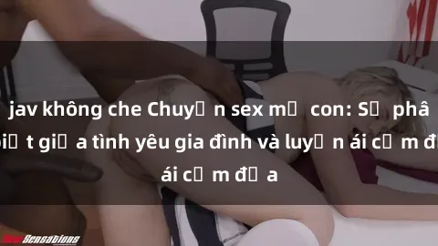 jav không che Chuyện sex mẹ con: Sự phân biệt giữa tình yêu gia đình và luyến ái cấm địa