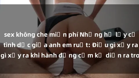 sex không che miễn phí Những hệ lụy của việc có quan hệ tình dục giữa anh em ruột: Điều gì xảy ra khi hành động cấm kỵ diễn ra trong gia đình?