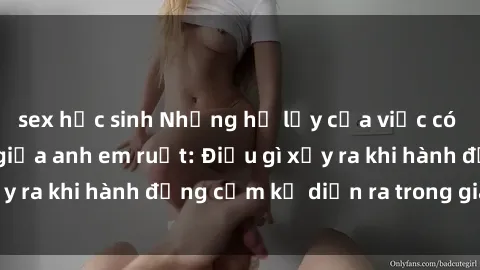 sex học sinh Những hệ lụy của việc có quan hệ tình dục giữa anh em ruột: Điều gì xảy ra khi hành động cấm kỵ diễn ra trong gia đình?