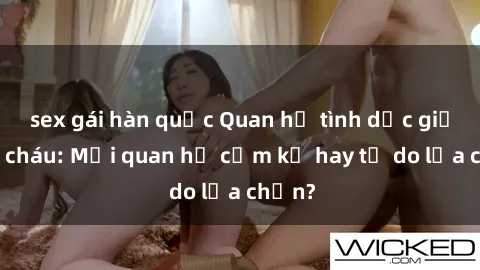 sex gái hàn quốc Quan hệ tình dục giữa ông cháu: Mối quan hệ cấm kỵ hay tự do lựa chọn?