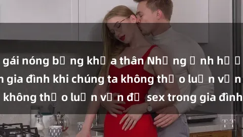 gái nóng bỏng khỏa thân Những ảnh hưởng đến tình cảm gia đình khi chúng ta không thảo luận vấn đề sex trong gia đình