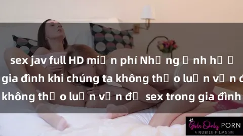 sex jav full HD miễn phí Những ảnh hưởng đến tình cảm gia đình khi chúng ta không thảo luận vấn đề sex trong gia đình