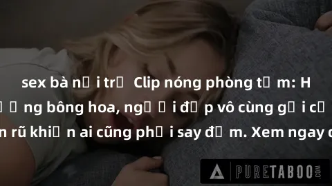 sex bà nội trợ Clip nóng phòng tắm: Hít thở nồng nàn hương bông hoa, người đẹp vô cùng gợi cảm và quyến rũ khiến ai cũng phải say đắm. Xem ngay để trải nghiệm điều đặc biệt!