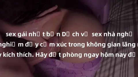 sex gái nhật bản Dịch vụ sex nhà nghỉ đẳng cấp: Trải nghiệm đầy cảm xúc trong không gian lãng mạn, đầy kích thích. Hãy đặt phòng ngay hôm nay để thỏa mãn khát khao của bạn!