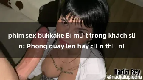 phim sex bukkake Bí mật trong khách sạn: Phòng quay lén hãy cẩn thận!