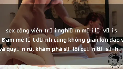 sex công viên Trải nghiệm mới lạ với sex phòng thay đồ: Đam mê tột đỉnh cùng không gian kín đáo và quyến rũ, khám phá sự lôi cuốn từ sự hấp dẫn của nơi này.