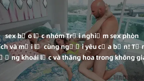 sex bạo lực nhóm Trải nghiệm sex phòng tắm đầy kích thích và mới lạ cùng người yêu của bạn! Tận hưởng khoái lạc và thăng hoa trong không gian tắm ấm áp và gợi cảm.