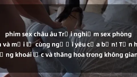phim sex châu âu Trải nghiệm sex phòng tắm đầy kích thích và mới lạ cùng người yêu của bạn! Tận hưởng khoái lạc và thăng hoa trong không gian tắm ấm áp và gợi cảm.