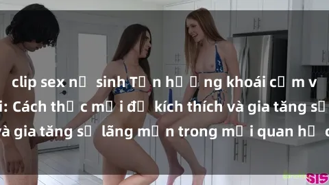 clip sex nữ sinh Tận hưởng khoái cảm với sex ngoài trời: Cách thức mới để kích thích và gia tăng sự lãng mạn trong mối quan hệ của bạn!