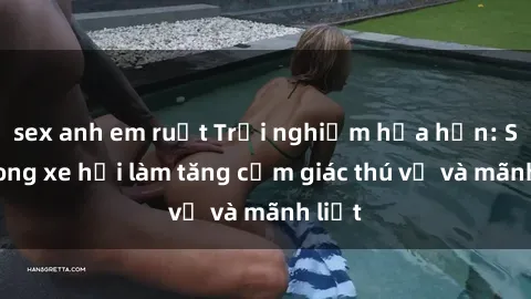 sex anh em ruột Trải nghiệm hứa hẹn: Sex trong xe hơi làm tăng cảm giác thú vị và mãnh liệt