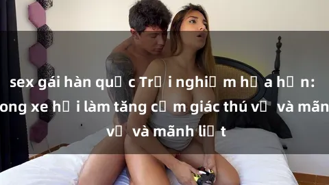 sex gái hàn quốc Trải nghiệm hứa hẹn: Sex trong xe hơi làm tăng cảm giác thú vị và mãnh liệt