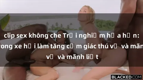 clip sex không che Trải nghiệm hứa hẹn: Sex trong xe hơi làm tăng cảm giác thú vị và mãnh liệt