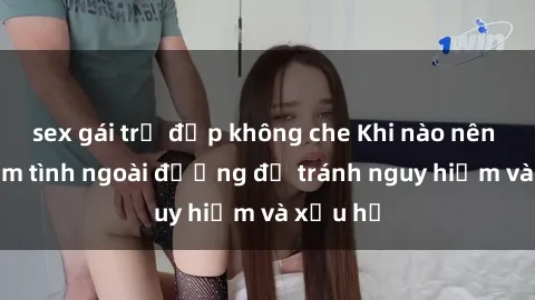 sex gái trẻ đẹp không che Khi nào nên tránh làm tình ngoài đường để tránh nguy hiểm và xấu hổ