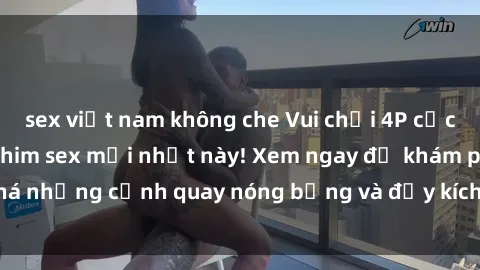 sex việt nam không che Vui chơi 4P cực kỳ hấp dẫn trong phim sex mới nhất này! Xem ngay để khám phá những cảnh quay nóng bỏng và đầy kích thích của bộ phim này!