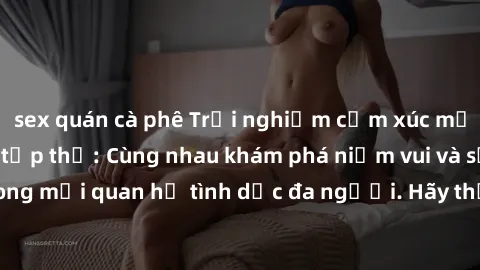 sex quán cà phê Trải nghiệm cảm xúc mới mẻ với làm tình tập thể: Cùng nhau khám phá niềm vui và sự mãnh liệt trong mối quan hệ tình dục đa người. Hãy thử ngay để biết cảm giác thú vị này!