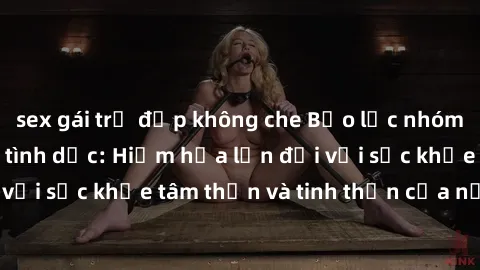 sex gái trẻ đẹp không che Bạo lực nhóm trong các hành vi tình dục: Hiểm họa lớn đối với sức khỏe tâm thần và tinh thần của nạn nhân.