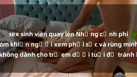 sex sinh viên quay lén Những cảnh phim sex bạo dâm nhóm khiến người xem phải sốc và rùng mình, không dành cho trẻ em dưới tuổi để tránh ảnh hưởng tiêu cực.