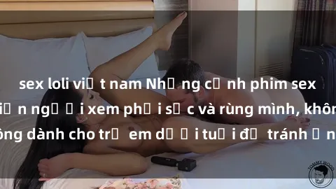 sex loli việt nam Những cảnh phim sex bạo dâm nhóm khiến người xem phải sốc và rùng mình, không dành cho trẻ em dưới tuổi để tránh ảnh hưởng tiêu cực.