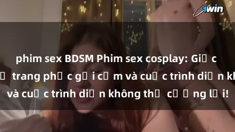 phim sex BDSM Phim sex cosplay: Giấc mơ  cùng những bộ trang phục gợi cảm và cuộc trình diễn không thể cưỡng lại!