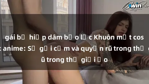 gái bị hiếp dâm bạo lực Khuôn mặt cosplay sex anime: Sự gợi cảm và quyến rũ trong thế giới ảo