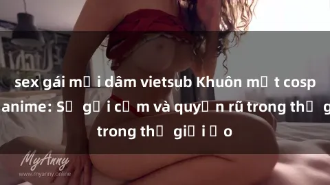 sex gái mại dâm vietsub Khuôn mặt cosplay sex anime: Sự gợi cảm và quyến rũ trong thế giới ảo