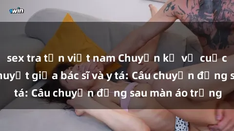 sex tra tấn việt nam Chuyện kể về cuộc tình đầy nhiệt huyết giữa bác sĩ và y tá: Câu chuyện đằng sau màn áo trắng