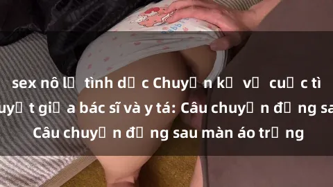 sex nô lệ tình dục Chuyện kể về cuộc tình đầy nhiệt huyết giữa bác sĩ và y tá: Câu chuyện đằng sau màn áo trắng