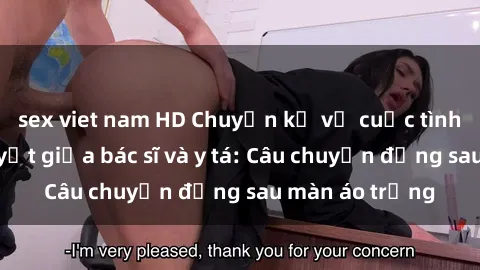 sex viet nam HD Chuyện kể về cuộc tình đầy nhiệt huyết giữa bác sĩ và y tá: Câu chuyện đằng sau màn áo trắng