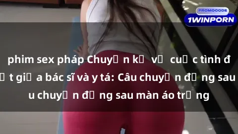 phim sex pháp Chuyện kể về cuộc tình đầy nhiệt huyết giữa bác sĩ và y tá: Câu chuyện đằng sau màn áo trắng