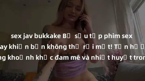 sex jav bukkake Bộ sưu tập phim sex Mỹ hot nhất năm nay khiến bạn không thể rời mắt! Tận hưởng những khoảnh khắc đam mê và nhiệt huyết trong các tác phẩm nóng bỏng này!