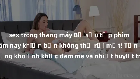 sex trong thang máy Bộ sưu tập phim sex Mỹ hot nhất năm nay khiến bạn không thể rời mắt! Tận hưởng những khoảnh khắc đam mê và nhiệt huyết trong các tác phẩm nóng bỏng này!